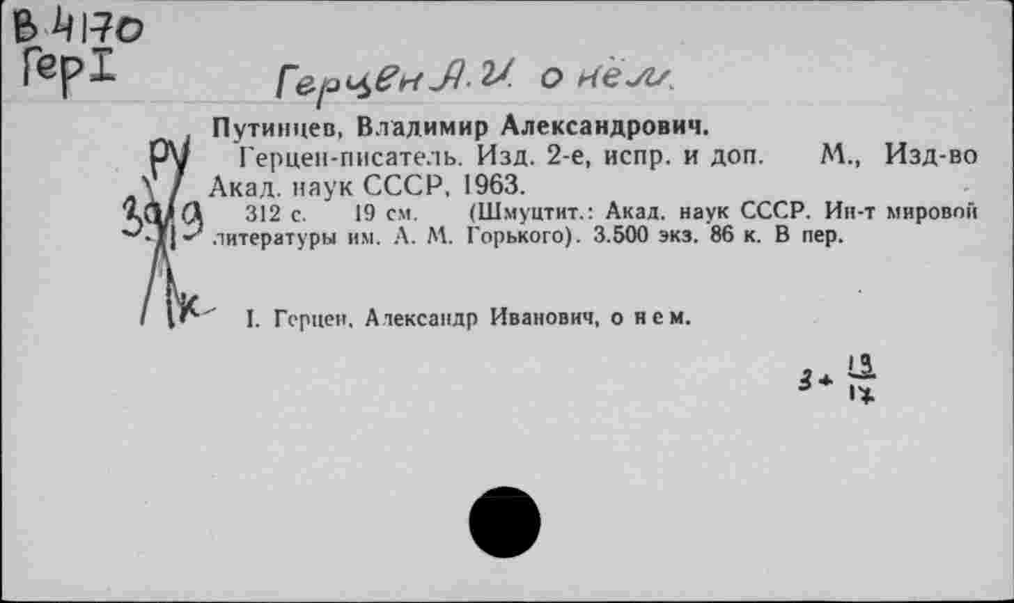 ﻿е»^ро Гер!

Путинцев, Владимир Александрович.
Герцен-писатель. Изд. 2-е, испр. и доп. М., Изд-во Акад, наук СССР, 1963.
312 с. 19 см. (Шмуцтит.: Акад, наук СССР. Ин-т мировой литературы им. А. М. Горького). 3.500 экз. 86 к. В пер.
I. Герцен. Александр Иванович, о нем.
3*
11 • Ж